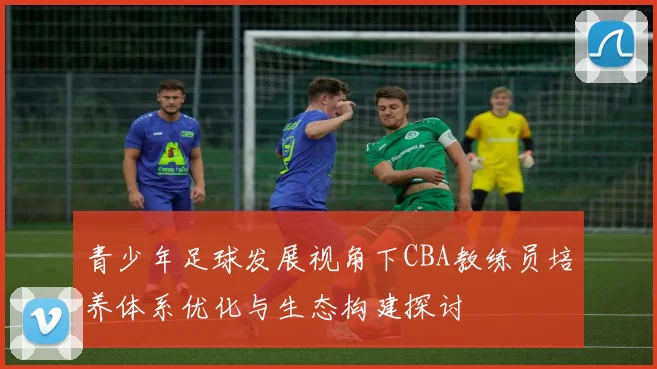 青少年足球发展视角下CBA教练员培养体系优化与生态构建探讨