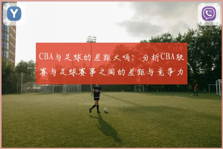 CBA与足球的差距大吗:分析CBA联赛与足球赛事之间的差距与竞争力