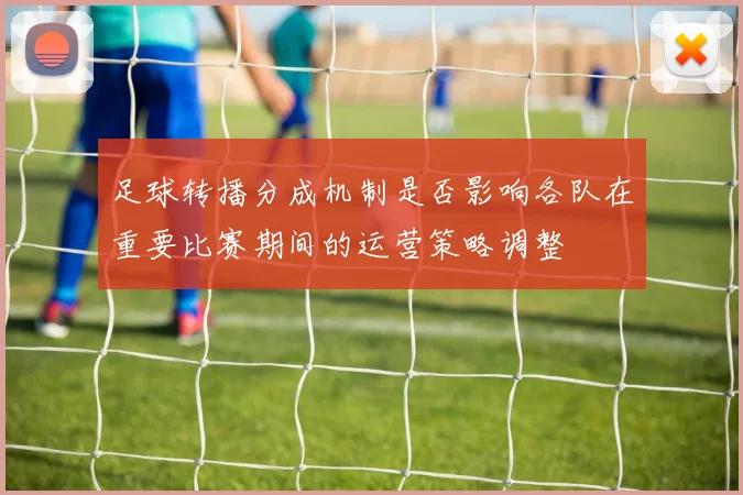 足球转播分成机制是否影响各队在重要比赛期间的运营策略调整