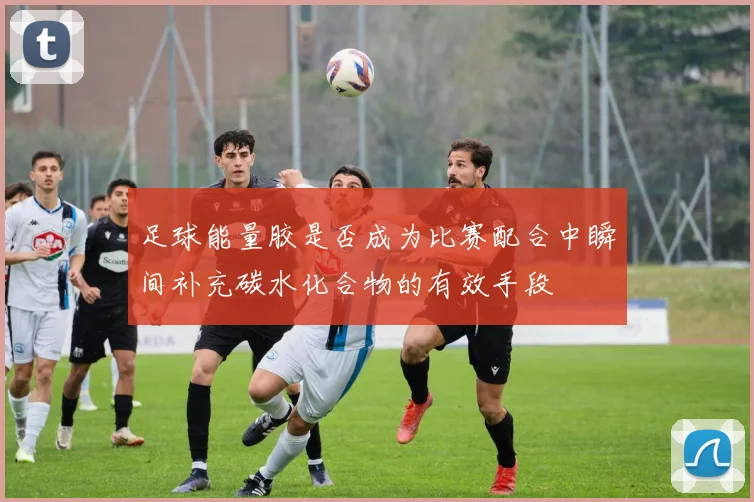 足球能量胶是否成为比赛配合中瞬间补充碳水化合物的有效手段