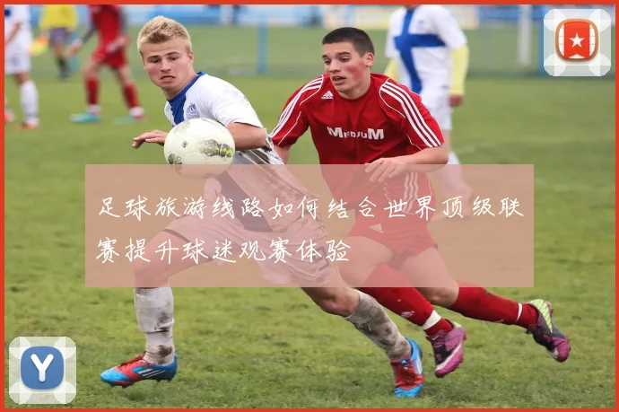 足球旅游线路如何结合世界顶级联赛提升球迷观赛体验